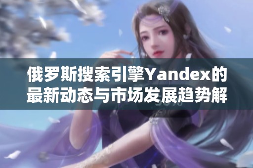 俄罗斯搜索引擎Yandex的最新动态与市场发展趋势解析