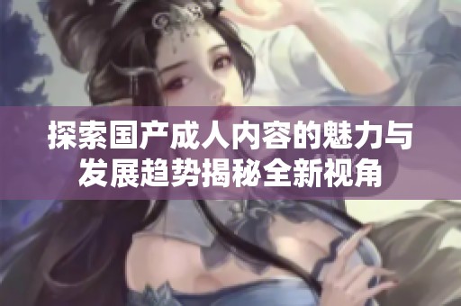 探索国产成人内容的魅力与发展趋势揭秘全新视角