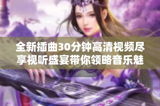 全新插曲30分钟高清视频尽享视听盛宴带你领略音乐魅力
