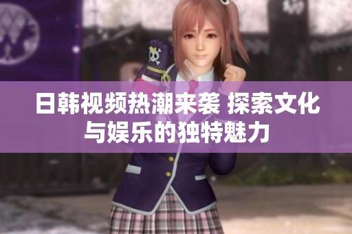 日韩视频热潮来袭 探索文化与娱乐的独特魅力