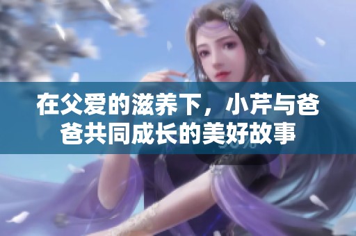 在父爱的滋养下，小芹与爸爸共同成长的美好故事