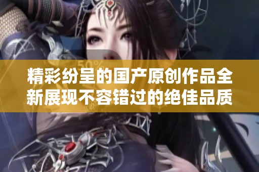 精彩纷呈的国产原创作品全新展现不容错过的绝佳品质