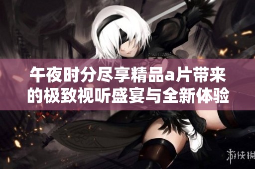 午夜时分尽享精品a片带来的极致视听盛宴与全新体验