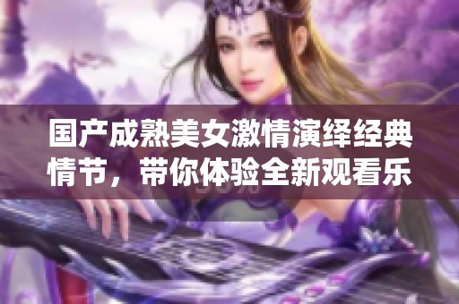 国产成熟美女激情演绎经典情节，带你体验全新观看乐趣