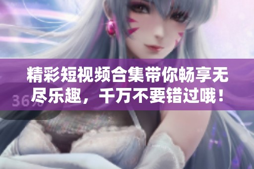 精彩短视频合集带你畅享无尽乐趣，千万不要错过哦！