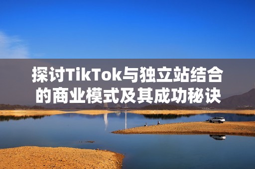 探讨TikTok与独立站结合的商业模式及其成功秘诀