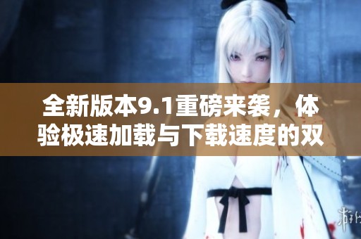 全新版本9.1重磅来袭，体验极速加载与下载速度的双重提升