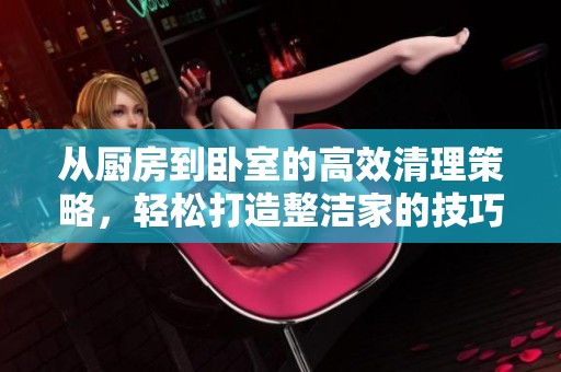 从厨房到卧室的高效清理策略，轻松打造整洁家的技巧分享