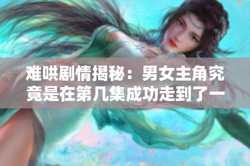 难哄剧情揭秘：男女主角究竟是在第几集成功走到了一起