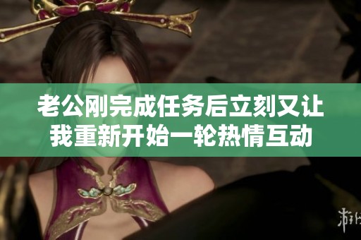 老公刚完成任务后立刻又让我重新开始一轮热情互动