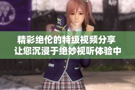 精彩绝伦的特级视频分享 让您沉浸于绝妙视听体验中