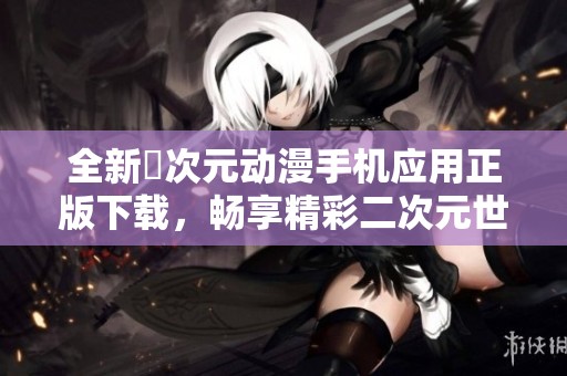 全新囧次元动漫手机应用正版下载，畅享精彩二次元世界体验
