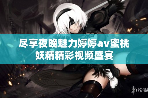 尽享夜晚魅力婷婷av蜜桃妖精精彩视频盛宴