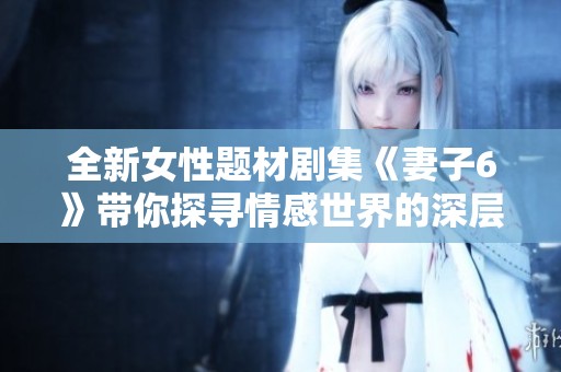 全新女性题材剧集《妻子6》带你探寻情感世界的深层秘密