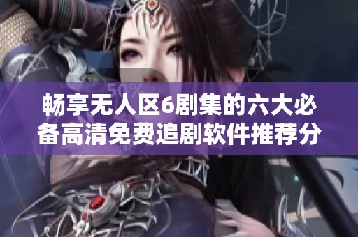 畅享无人区6剧集的六大必备高清免费追剧软件推荐分析