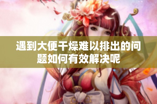 遇到大便干燥难以排出的问题如何有效解决呢