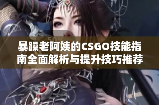 暴躁老阿姨的CSGO技能指南全面解析与提升技巧推荐
