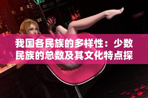 我国各民族的多样性：少数民族的总数及其文化特点探讨