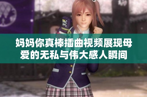 妈妈你真棒插曲视频展现母爱的无私与伟大感人瞬间