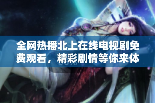 全网热播北上在线电视剧免费观看，精彩剧情等你来体验