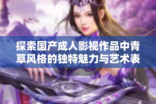探索国产成人影视作品中青草风格的独特魅力与艺术表现