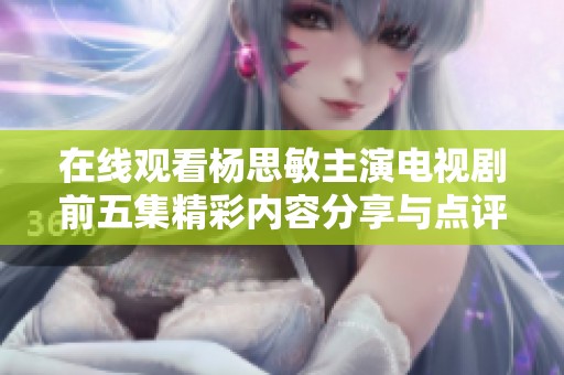 在线观看杨思敏主演电视剧前五集精彩内容分享与点评