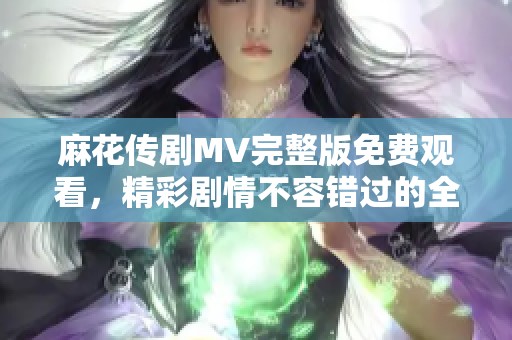 麻花传剧MV完整版免费观看，精彩剧情不容错过的全新体验