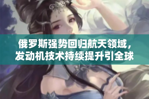 俄罗斯强势回归航天领域，发动机技术持续提升引全球瞩目