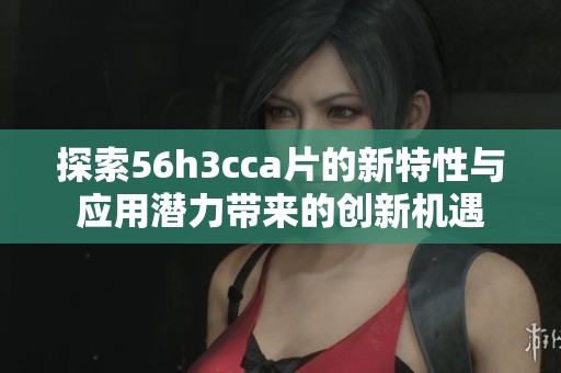 探索56h3cca片的新特性与应用潜力带来的创新机遇