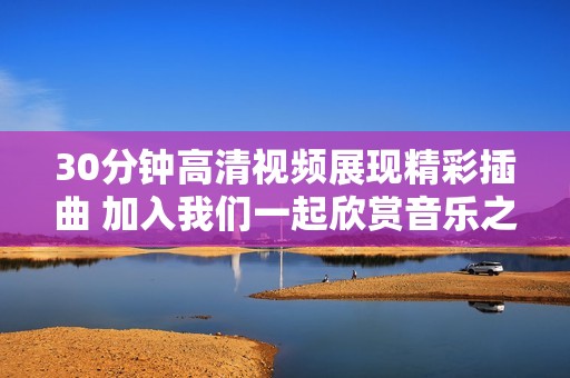 30分钟高清视频展现精彩插曲 加入我们一起欣赏音乐之美