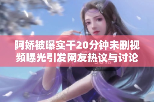阿娇被曝实干20分钟未删视频曝光引发网友热议与讨论