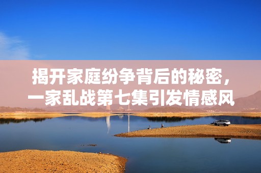 揭开家庭纷争背后的秘密，一家乱战第七集引发情感风暴